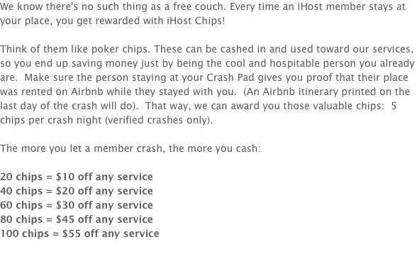 We know there's no such thing as a free couch. Every time an iHost member stays at your place, you get rewarded with iHost Chips! Think of them like poker chips. These can be cashed in and used toward our services, so you end up saving money just by being the cool and hospitable person you already are. Make sure the person staying at your Crash Pad gives you proof that their place was rented on Airbnb while they stayed with you. (An Airbnb itinerary printed on the last day of the crash will do). That way, we can award you those valuable chips: 5 chips per crash night (verified crashes only). The more you let a member crash, the more you cash: 20 chips = $10 off any service
40 chips = $20 off any service
60 chips = $30 off any service
80 chips = $45 off any service
100 chips = $55 off any service
